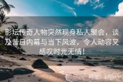 影坛传奇人物突然现身私人聚会，谈及昔日内幕与当下风波，令人动容又感叹时光无情！