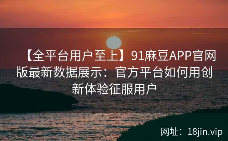 【全平台用户至上】91麻豆APP官网版最新数据展示：官方平台如何用创新体验征服用户