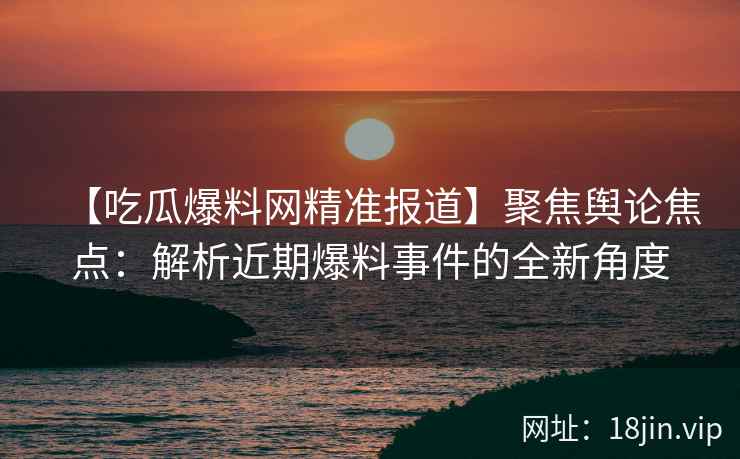 【吃瓜爆料网精准报道】聚焦舆论焦点：解析近期爆料事件的全新角度