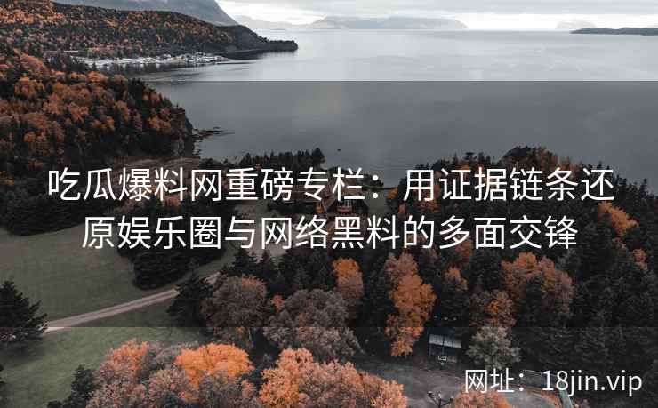 吃瓜爆料网重磅专栏：用证据链条还原娱乐圈与网络黑料的多面交锋