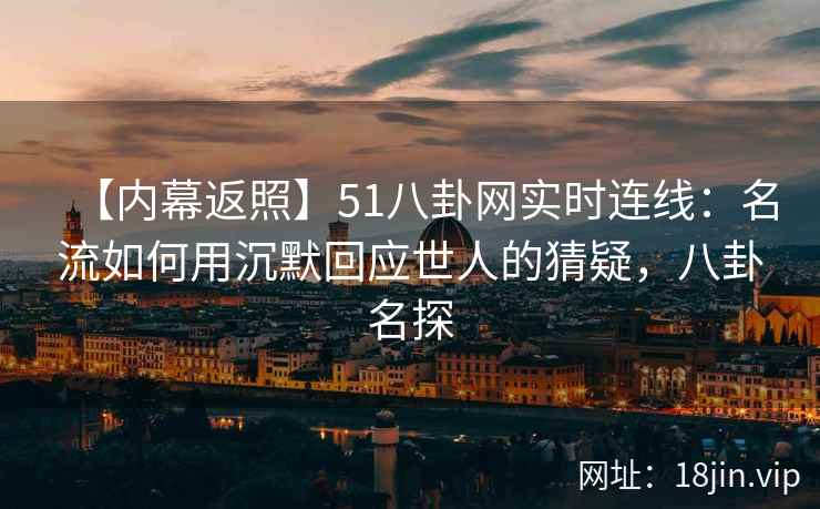 【内幕返照】51八卦网实时连线：名流如何用沉默回应世人的猜疑，八卦名探