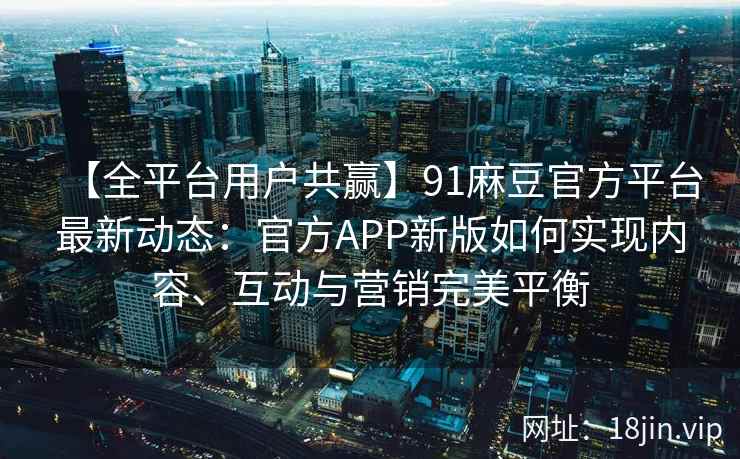 【全平台用户共赢】91麻豆官方平台最新动态：官方APP新版如何实现内容、互动与营销完美平衡