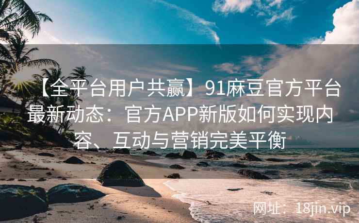 【全平台用户共赢】91麻豆官方平台最新动态：官方APP新版如何实现内容、互动与营销完美平衡