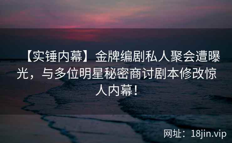 【实锤内幕】金牌编剧私人聚会遭曝光，与多位明星秘密商讨剧本修改惊人内幕！
