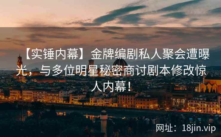 【实锤内幕】金牌编剧私人聚会遭曝光，与多位明星秘密商讨剧本修改惊人内幕！