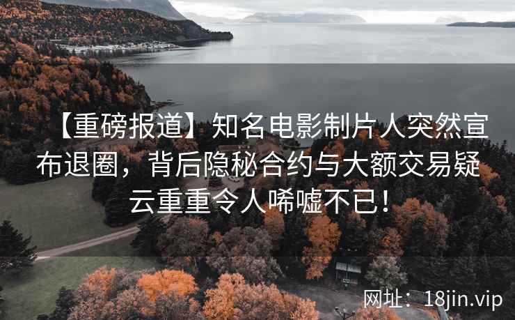 【重磅报道】知名电影制片人突然宣布退圈，背后隐秘合约与大额交易疑云重重令人唏嘘不已！