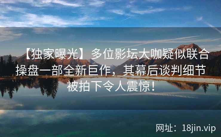 【独家曝光】多位影坛大咖疑似联合操盘一部全新巨作，其幕后谈判细节被拍下令人震惊！