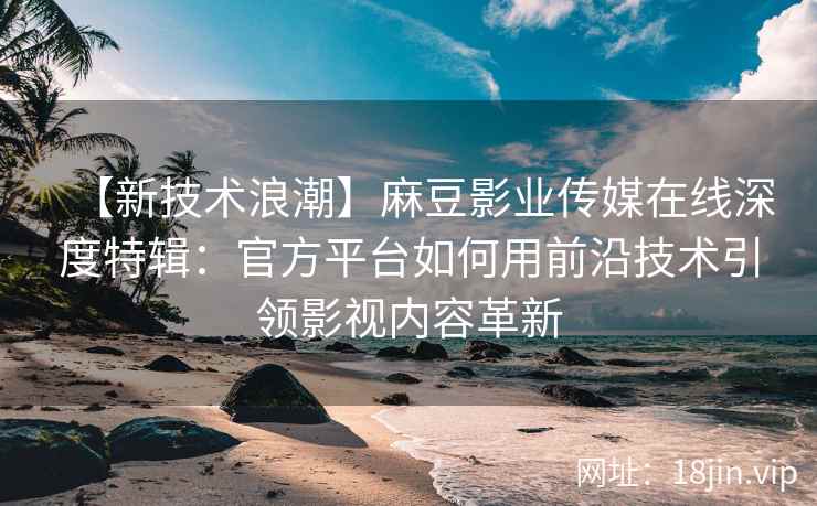 【新技术浪潮】麻豆影业传媒在线深度特辑：官方平台如何用前沿技术引领影视内容革新