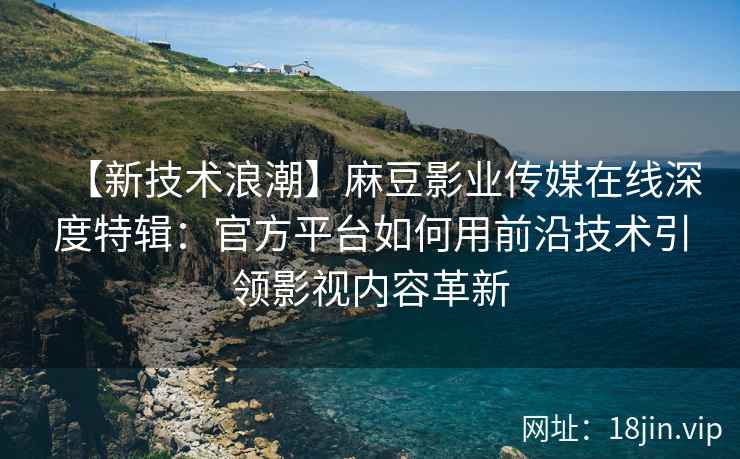 【新技术浪潮】麻豆影业传媒在线深度特辑：官方平台如何用前沿技术引领影视内容革新