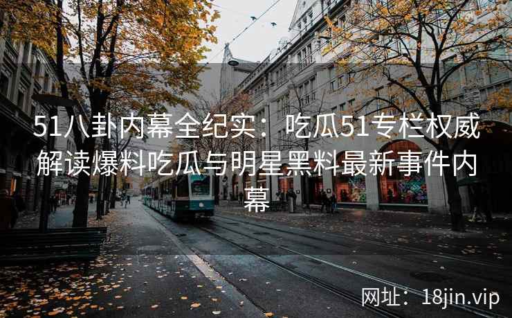51八卦内幕全纪实：吃瓜51专栏权威解读爆料吃瓜与明星黑料最新事件内幕