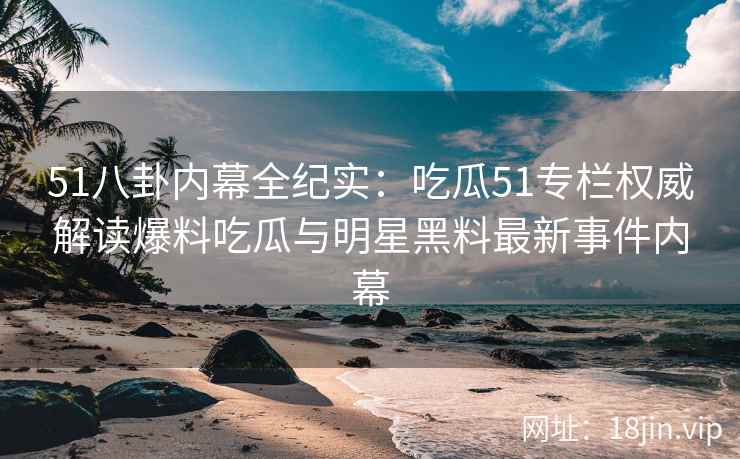51八卦内幕全纪实：吃瓜51专栏权威解读爆料吃瓜与明星黑料最新事件内幕