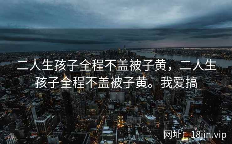 二人生孩子全程不盖被子黄，二人生孩子全程不盖被子黄。我爱搞