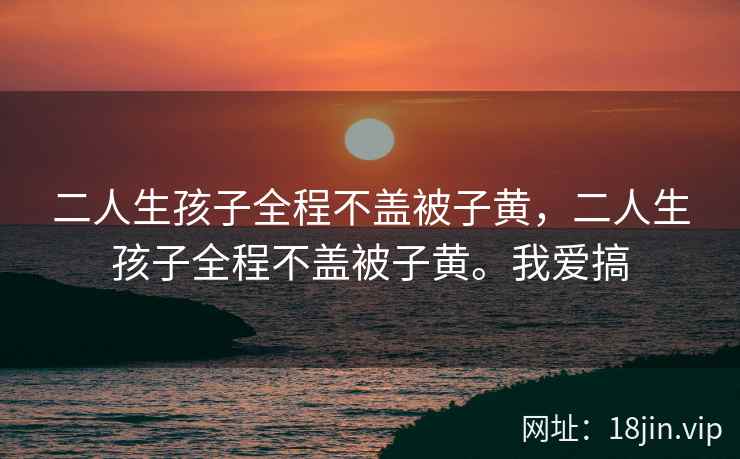 二人生孩子全程不盖被子黄，二人生孩子全程不盖被子黄。我爱搞