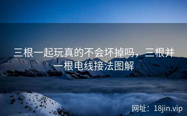 三根一起玩真的不会坏掉吗，三根并一根电线接法图解
