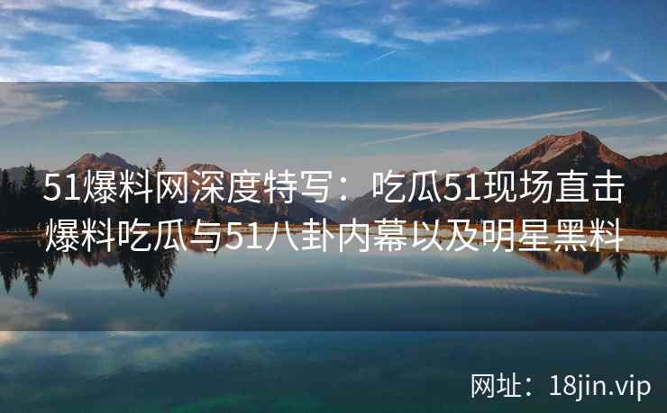 51爆料网深度特写：吃瓜51现场直击爆料吃瓜与51八卦内幕以及明星黑料