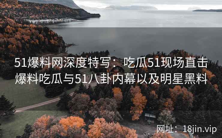 51爆料网深度特写：吃瓜51现场直击爆料吃瓜与51八卦内幕以及明星黑料