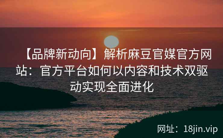 【品牌新动向】解析麻豆官媒官方网站：官方平台如何以内容和技术双驱动实现全面进化