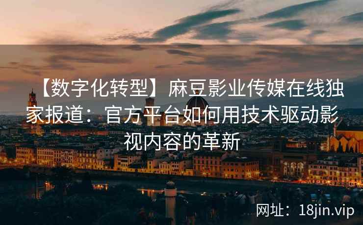 【数字化转型】麻豆影业传媒在线独家报道：官方平台如何用技术驱动影视内容的革新