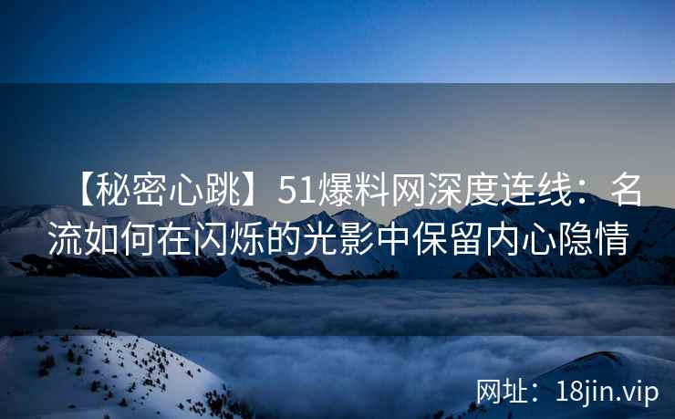 【秘密心跳】51爆料网深度连线：名流如何在闪烁的光影中保留内心隐情