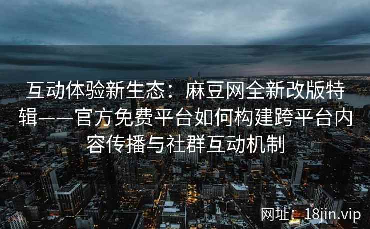 互动体验新生态：麻豆网全新改版特辑——官方免费平台如何构建跨平台内容传播与社群互动机制