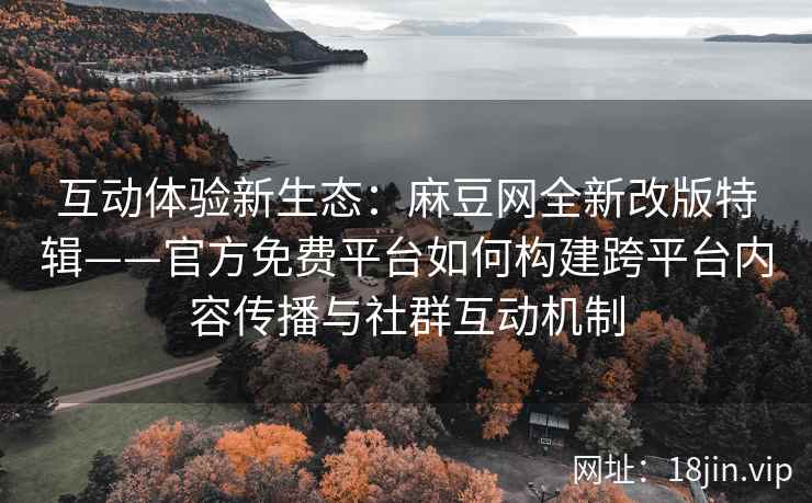 互动体验新生态：麻豆网全新改版特辑——官方免费平台如何构建跨平台内容传播与社群互动机制