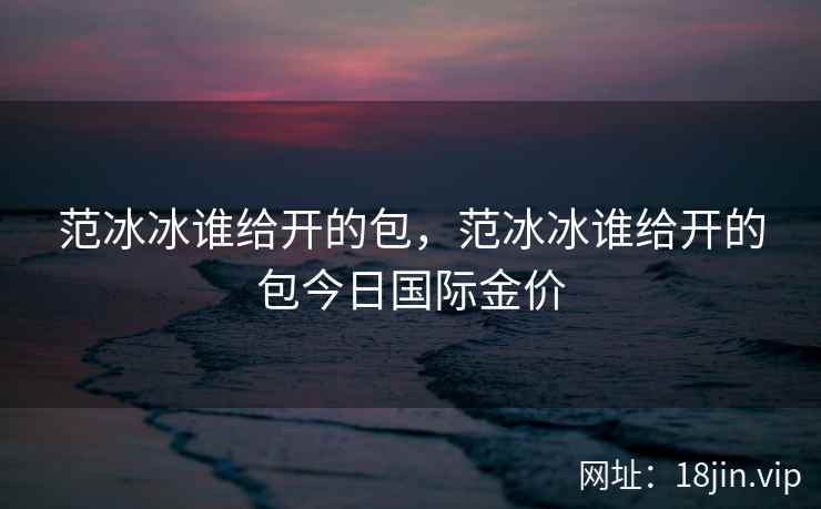 范冰冰谁给开的包，范冰冰谁给开的包今日国际金价