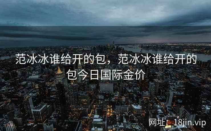 范冰冰谁给开的包，范冰冰谁给开的包今日国际金价
