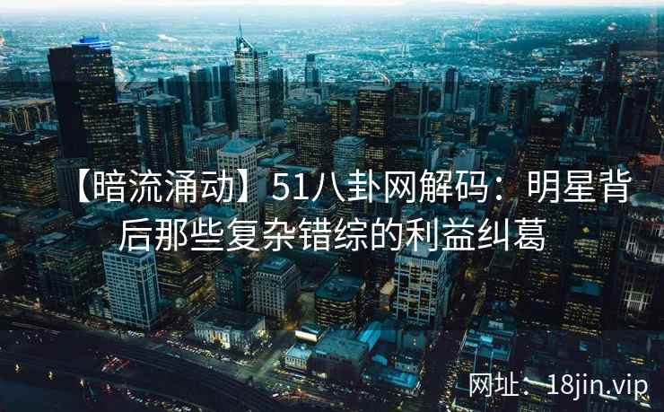 【暗流涌动】51八卦网解码：明星背后那些复杂错综的利益纠葛