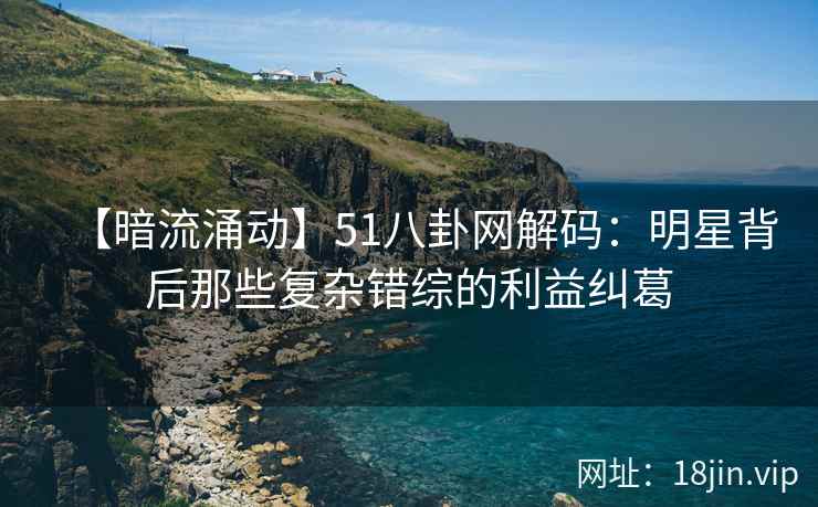 【暗流涌动】51八卦网解码：明星背后那些复杂错综的利益纠葛