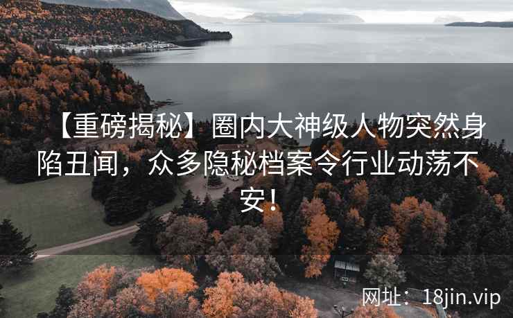 【重磅揭秘】圈内大神级人物突然身陷丑闻，众多隐秘档案令行业动荡不安！