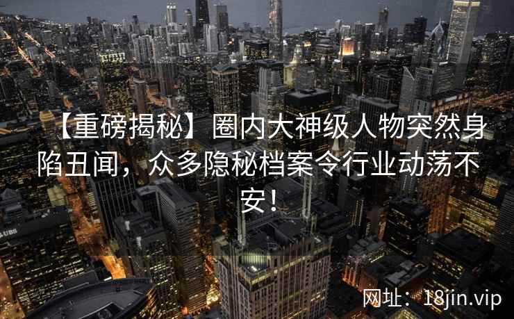 【重磅揭秘】圈内大神级人物突然身陷丑闻，众多隐秘档案令行业动荡不安！