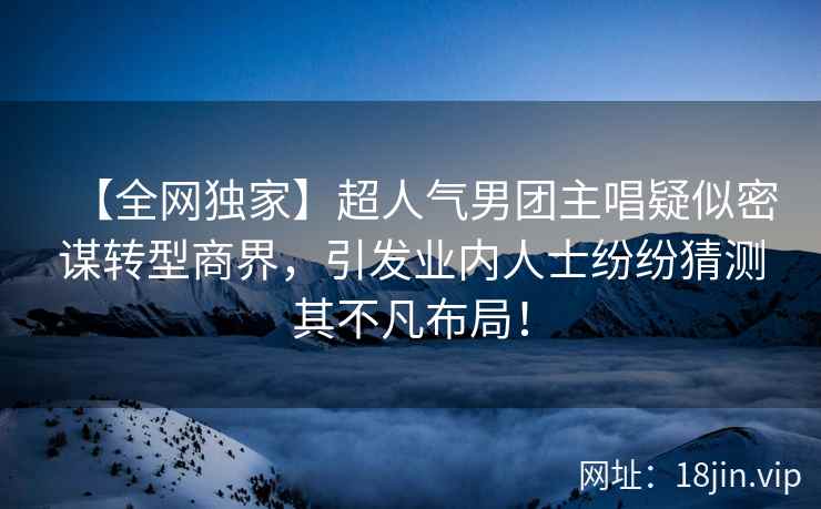 【全网独家】超人气男团主唱疑似密谋转型商界，引发业内人士纷纷猜测其不凡布局！
