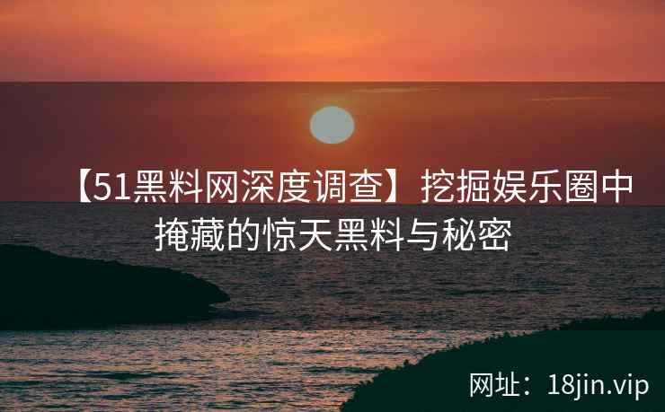 【51黑料网深度调查】挖掘娱乐圈中掩藏的惊天黑料与秘密
