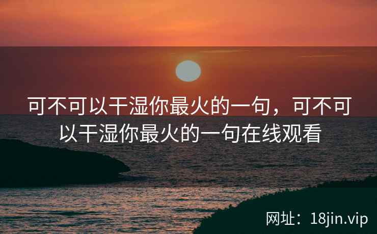 可不可以干湿你最火的一句，可不可以干湿你最火的一句在线观看