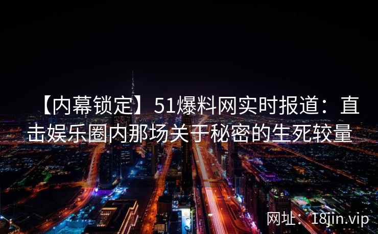 【内幕锁定】51爆料网实时报道：直击娱乐圈内那场关于秘密的生死较量