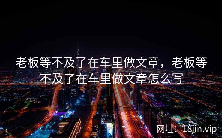 老板等不及了在车里做文章，老板等不及了在车里做文章怎么写