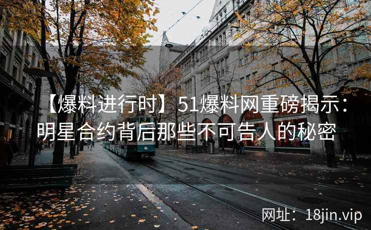 【爆料进行时】51爆料网重磅揭示：明星合约背后那些不可告人的秘密