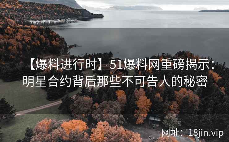 【爆料进行时】51爆料网重磅揭示：明星合约背后那些不可告人的秘密