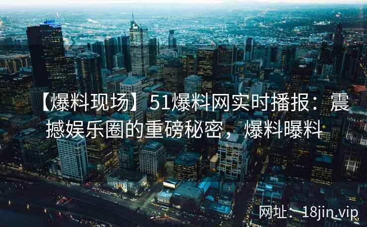 【爆料现场】51爆料网实时播报：震撼娱乐圈的重磅秘密，爆料曝料
