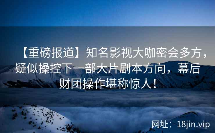 【重磅报道】知名影视大咖密会多方，疑似操控下一部大片剧本方向，幕后财团操作堪称惊人！