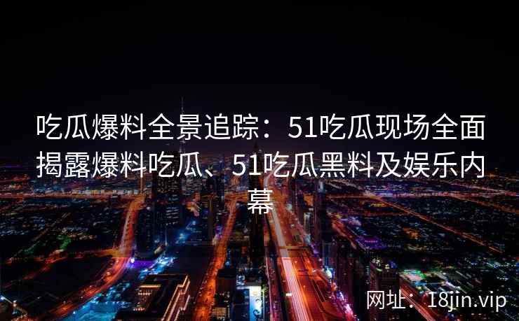 吃瓜爆料全景追踪：51吃瓜现场全面揭露爆料吃瓜、51吃瓜黑料及娱乐内幕