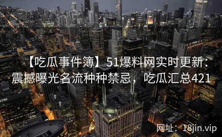 【吃瓜事件簿】51爆料网实时更新：震撼曝光名流种种禁忌，吃瓜汇总421