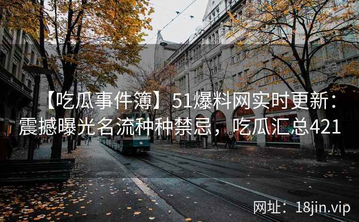 【吃瓜事件簿】51爆料网实时更新：震撼曝光名流种种禁忌，吃瓜汇总421