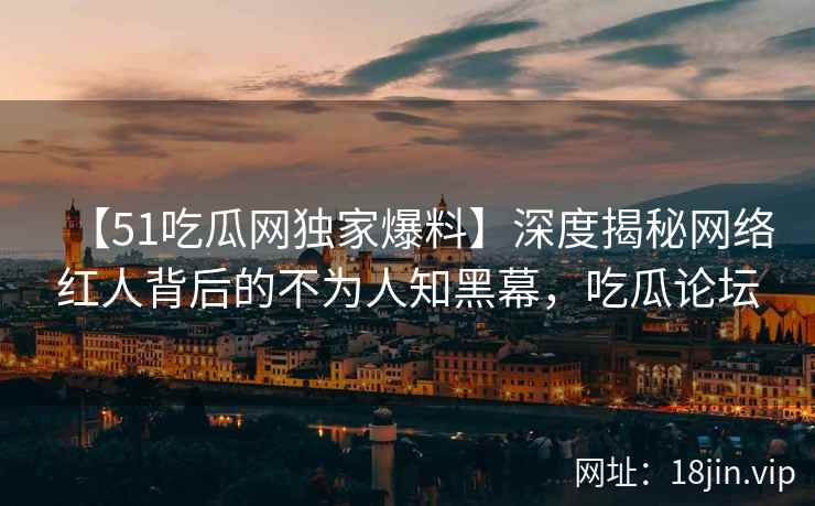 【51吃瓜网独家爆料】深度揭秘网络红人背后的不为人知黑幕，吃瓜论坛