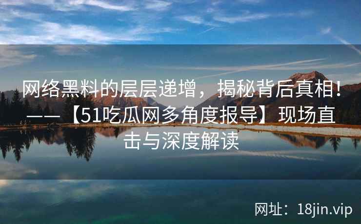 网络黑料的层层递增，揭秘背后真相！——【51吃瓜网多角度报导】现场直击与深度解读