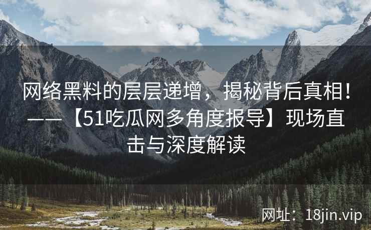 网络黑料的层层递增，揭秘背后真相！——【51吃瓜网多角度报导】现场直击与深度解读