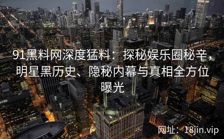 91黑料网深度猛料：探秘娱乐圈秘辛，明星黑历史、隐秘内幕与真相全方位曝光