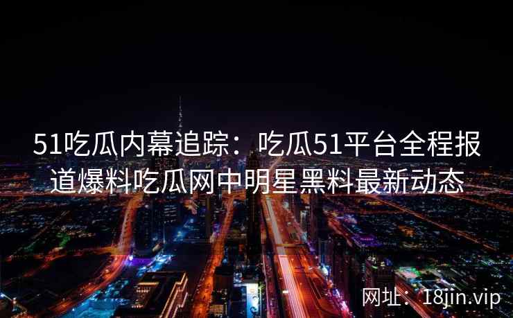 51吃瓜内幕追踪：吃瓜51平台全程报道爆料吃瓜网中明星黑料最新动态