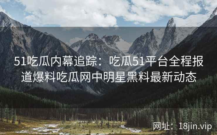 51吃瓜内幕追踪：吃瓜51平台全程报道爆料吃瓜网中明星黑料最新动态