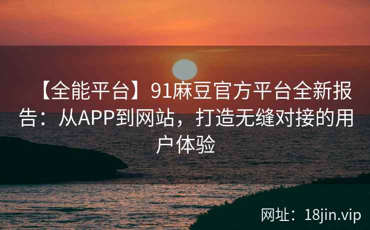 【全能平台】91麻豆官方平台全新报告：从APP到网站，打造无缝对接的用户体验